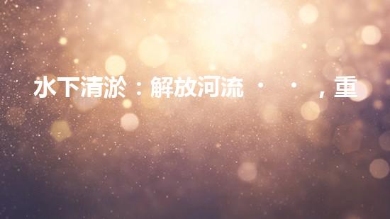水下清淤：解放河流，重塑水域生態(tài)！
